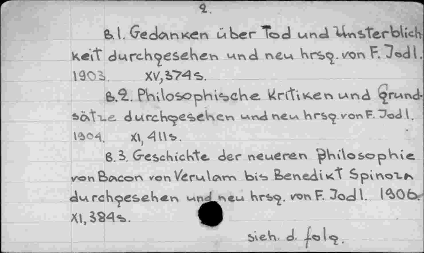 ﻿<1
£>.I. GectanK.cn über Tod und sterblich kett durch^escken und new hrs<^. vxjnET/odl. 1903». XV;i74s.
fc.9.. Philosophische. liri'tiv^en tund <^rund-sixti-e d urchc^esehcn und neu krspvonF^od l. ISo^. X\,4Us.
8.3. Geschickte der neueren jMosophie von B>c\con von VdrulcMm bi*a feenediK."t SpinoXK du rchpeseken u»n^n>CM hrs<^. WnR 3o<J\.
XI, 384 s.
S^elrv J. j-o l<^